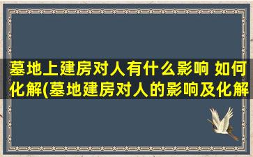 墓地上建房对人有什么影响 如何化解(墓地建房对人的影响及化解方法，保护祖先安息和人类健康重要性)